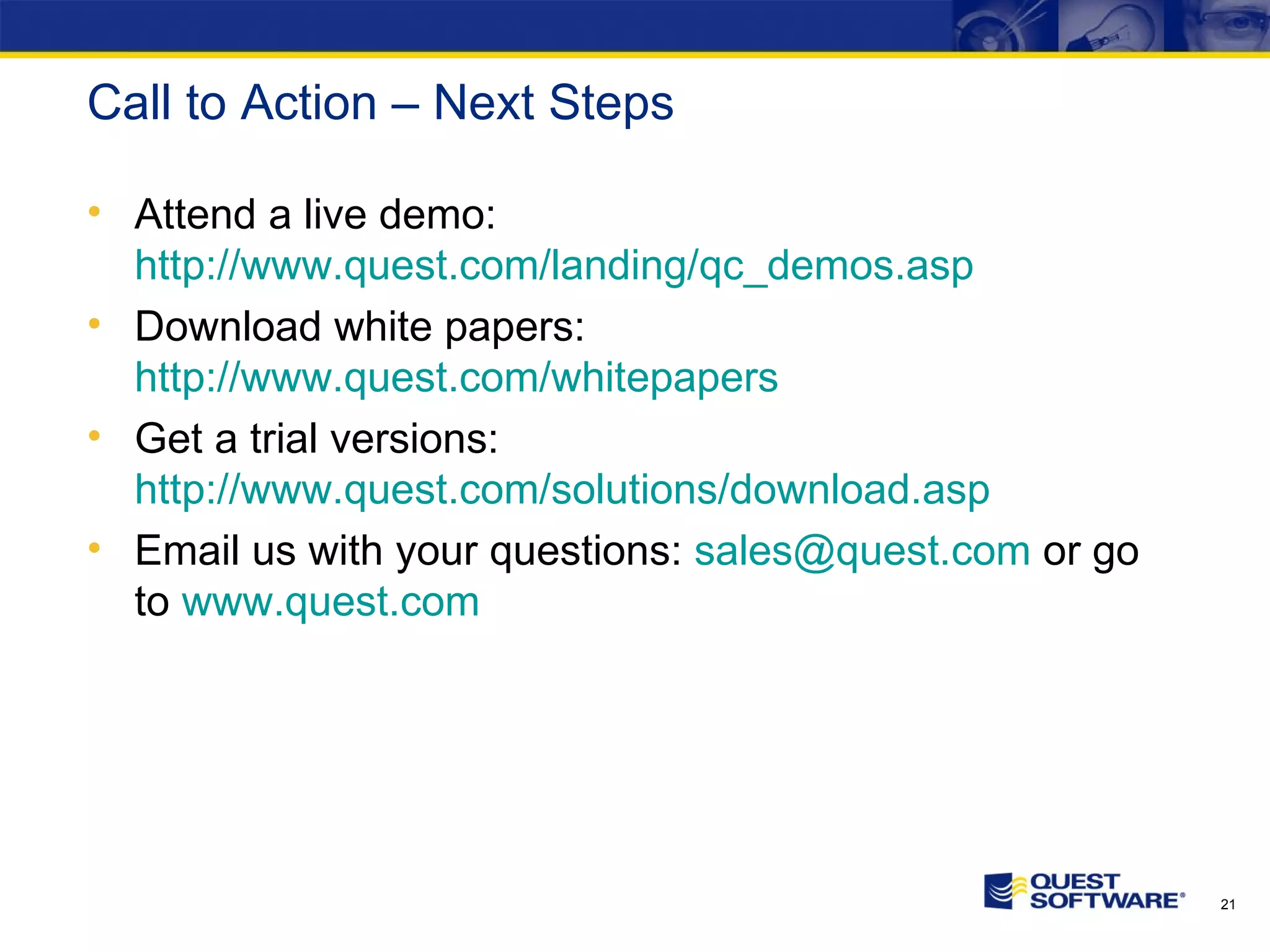 Call to Action – Next Steps Attend a live demo: http://www.quest.com/landing/qc_demos.asp Download white papers: http://www.quest.com/whitepapers Get a trial versions: http://www.quest.com/solutions/download.asp Email us with your questions: [email_address] or go to www.quest.com 