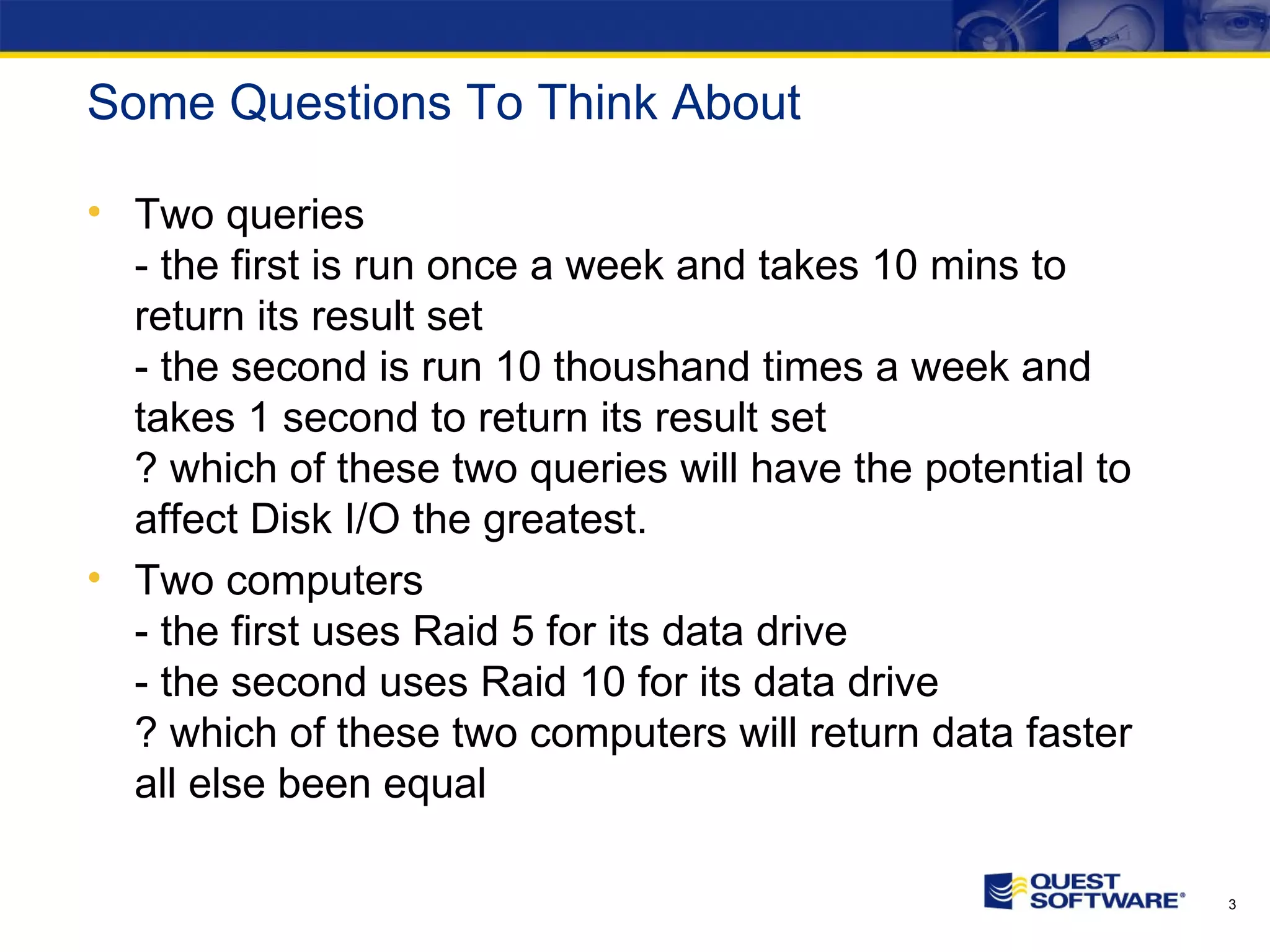 Some Questions To Think About Two queries - the first is run once a week and takes 10 mins to return its result set - the second is run 10 thoushand times a week and takes 1 second to return its result set ? which of these two queries will have the potential to affect Disk I/O the greatest. Two computers - the first uses Raid 5 for its data drive - the second uses Raid 10 for its data drive ? which of these two computers will return data faster all else been equal 