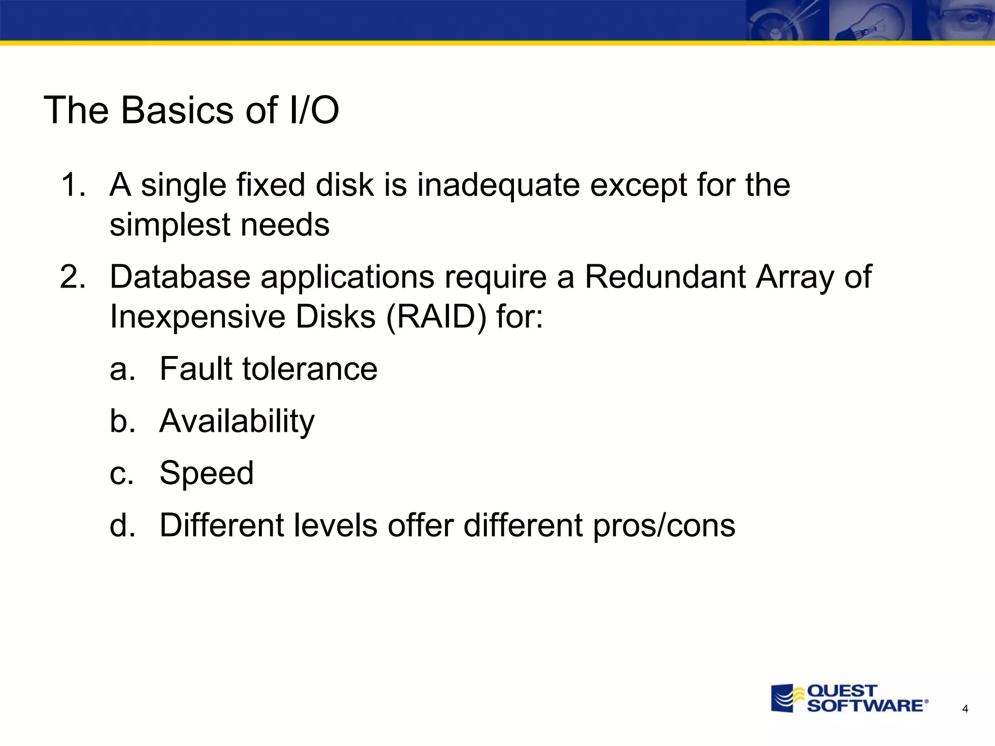 The Basics of I/O A single fixed disk is inadequate except for the simplest needs Database applications require a Redundant Array of Inexpensive Disks (RAID) for: Fault tolerance Availability Speed Different levels offer different pros/cons 