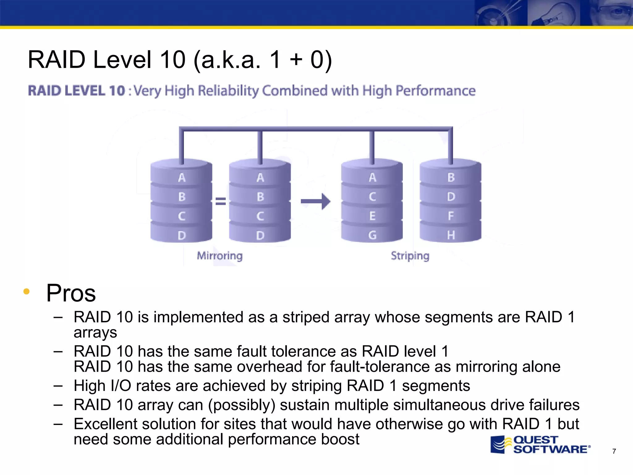 RAID Level 10 (a.k.a. 1 + 0) Pros RAID 10 is implemented as a striped array whose segments are RAID 1 arrays RAID 10 has the same fault tolerance as RAID level 1 RAID 10 has the same overhead for fault-tolerance as mirroring alone High I/O rates are achieved by striping RAID 1 segments RAID 10 array can (possibly) sustain multiple simultaneous drive failures Excellent solution for sites that would have otherwise go with RAID 1 but need some additional performance boost 