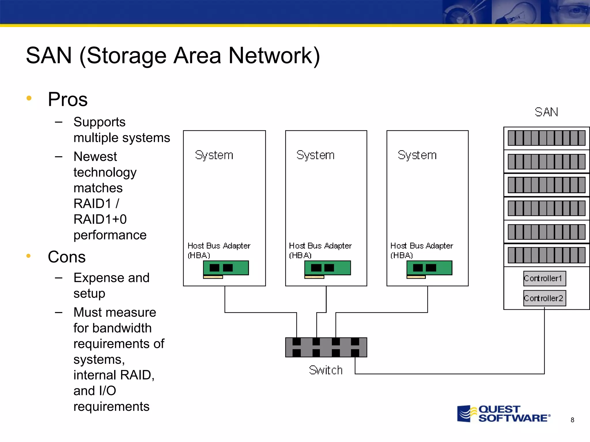 SAN (Storage Area Network) Pros Supports multiple systems Newest technology matches RAID1 / RAID1+0 performance Cons Expense and setup Must measure for bandwidth requirements of systems, internal RAID, and I/O requirements 