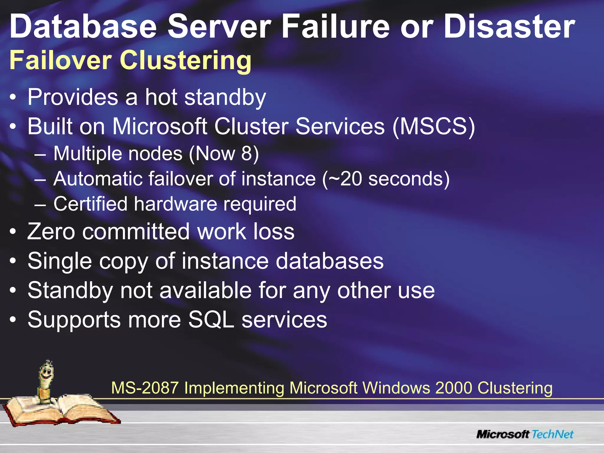 Database Server Failure or Disaster  Failover Clustering Provides a hot standby Built on Microsoft Cluster Services (MSCS)  Multiple nodes (Now 8) Automatic failover of instance (~20 seconds) Certified hardware required Zero committed work loss Single copy of instance databases Standby not available for any other use Supports more SQL services MS-2087 Implementing Microsoft Windows 2000 Clustering 