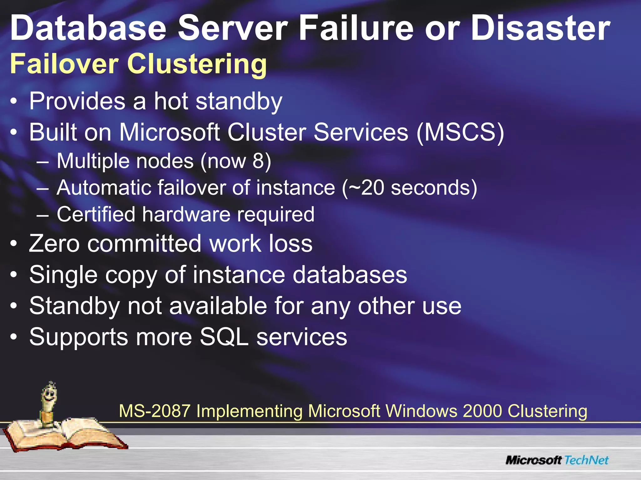 Database Server Failure or Disaster  Failover Clustering Provides a hot standby Built on Microsoft Cluster Services (MSCS)  Multiple nodes (now 8) Automatic failover of instance (~20 seconds) Certified hardware required Zero committed work loss Single copy of instance databases Standby not available for any other use Supports more SQL services MS-2087 Implementing Microsoft Windows 2000 Clustering 