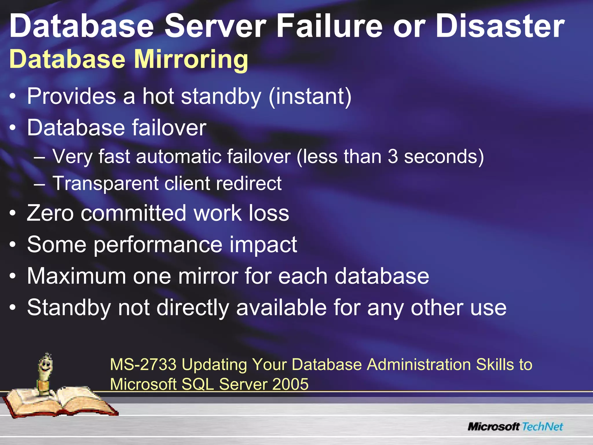 Database Server Failure or Disaster  Database Mirroring Provides a hot standby (instant) Database failover  Very fast automatic failover (less than 3 seconds) Transparent client redirect Zero committed work loss Some performance impact Maximum one mirror for each database Standby not directly available for any other use MS-2733 Updating Your Database Administration Skills to Microsoft SQL Server 2005  