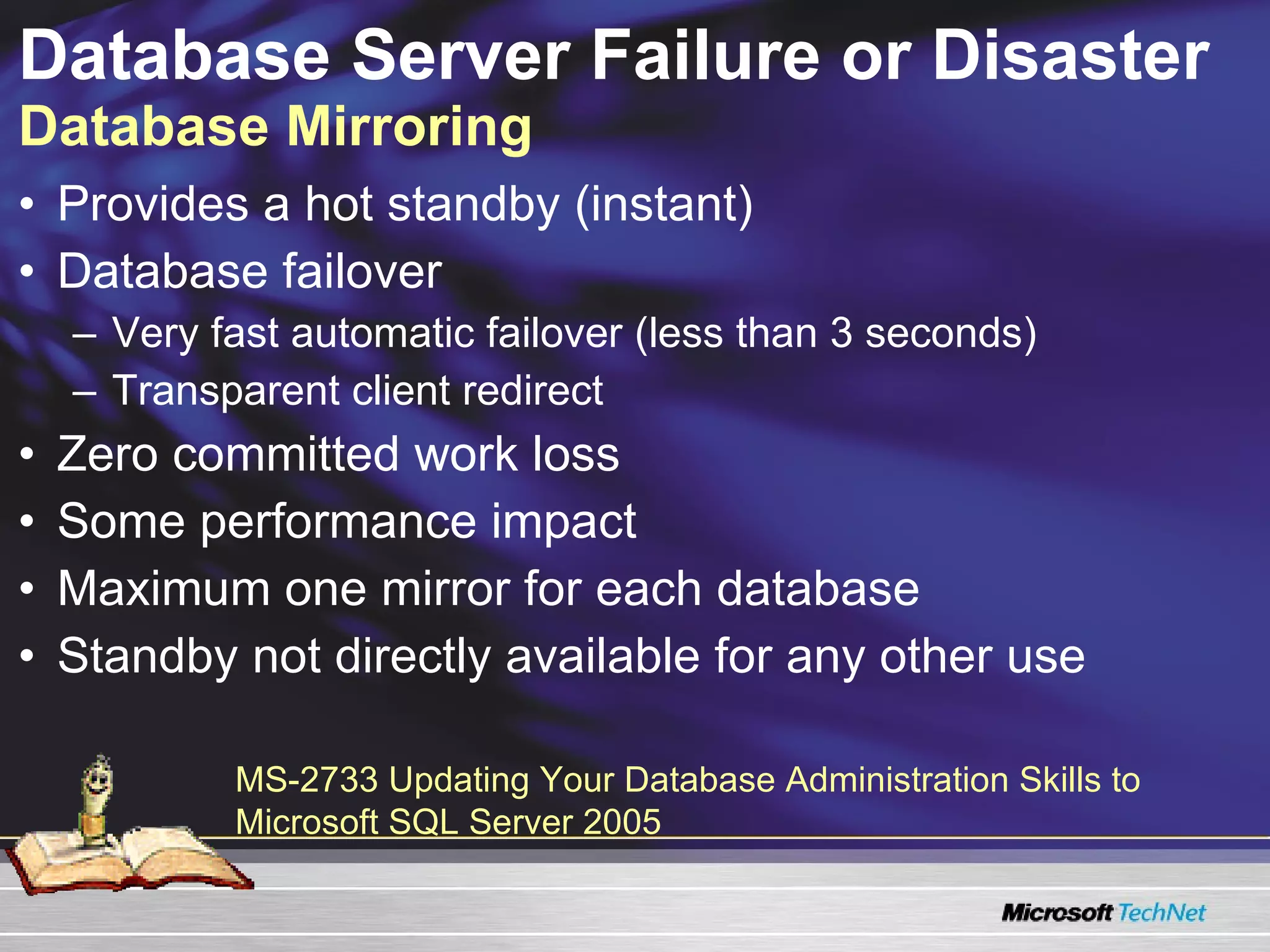 Database Server Failure or Disaster  Database Mirroring Provides a hot standby (instant) Database failover  Very fast automatic failover (less than 3 seconds) Transparent client redirect Zero committed work loss Some performance impact Maximum one mirror for each database Standby not directly available for any other use MS-2733 Updating Your Database Administration Skills to Microsoft SQL Server 2005  