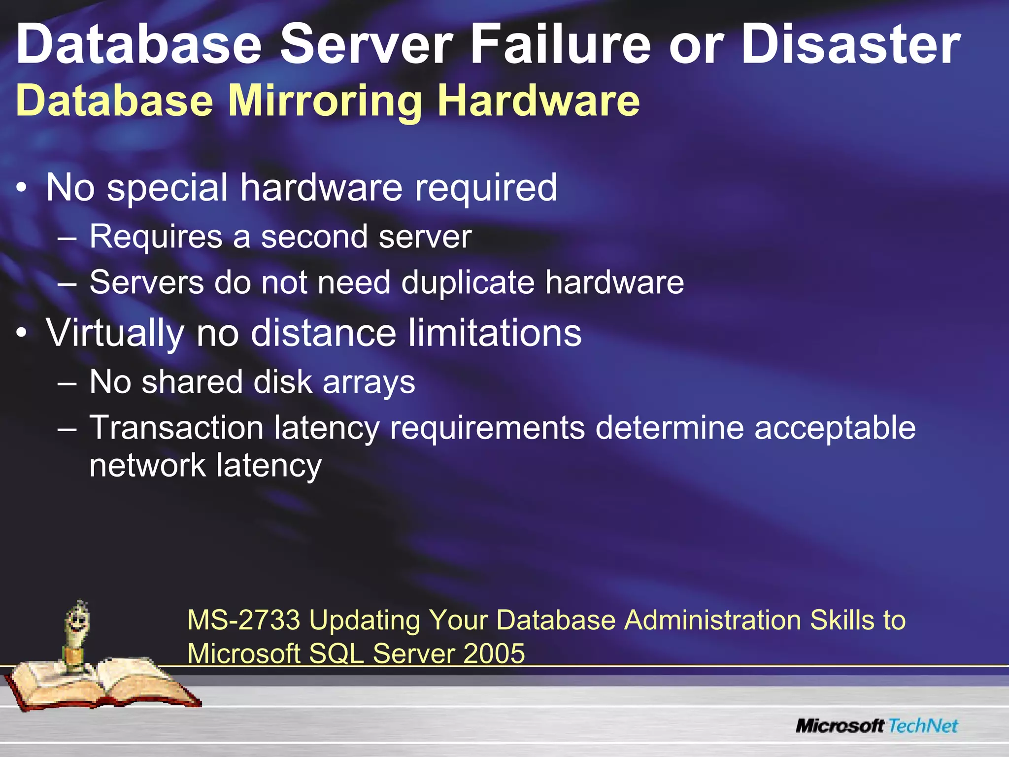 Database Server Failure or Disaster  Database Mirroring Hardware No special hardware required Requires a second server Servers do not need duplicate hardware Virtually no distance limitations No shared disk arrays Transaction latency requirements determine acceptable network latency MS-2733 Updating Your Database Administration Skills to Microsoft SQL Server 2005  