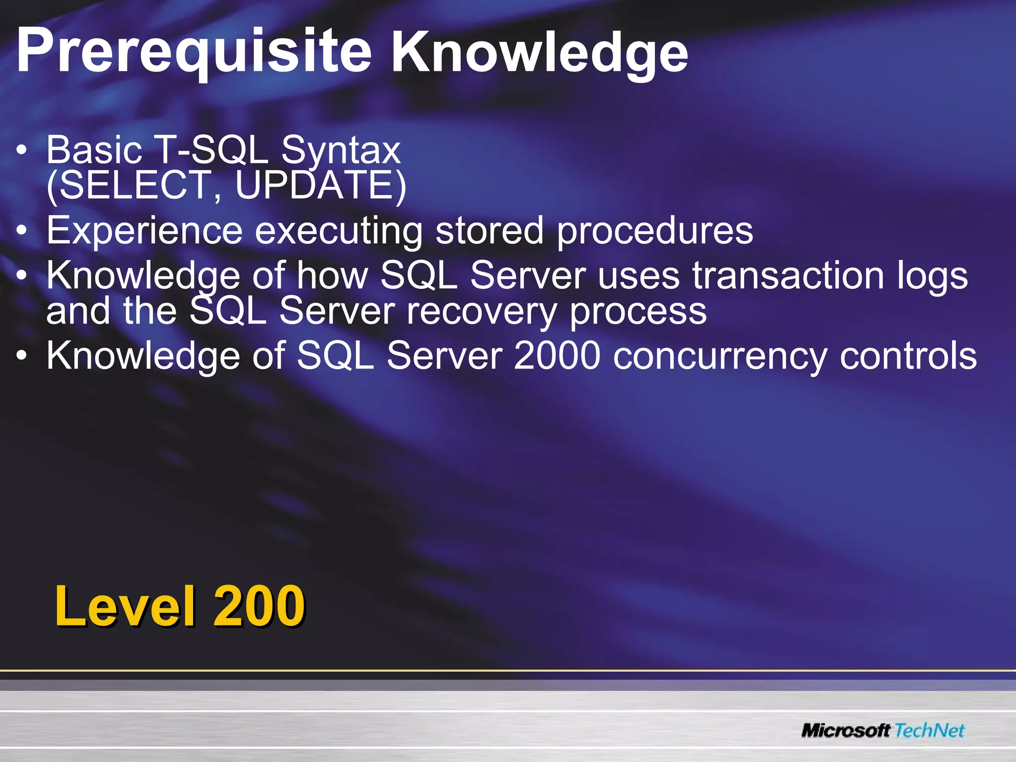 Prerequisite  Knowledge Basic T-SQL Syntax  (SELECT, UPDATE) Experience executing stored procedures Knowledge of how SQL Server uses transaction logs and the SQL Server recovery process Knowledge of SQL Server 2000 concurrency controls Level 200 