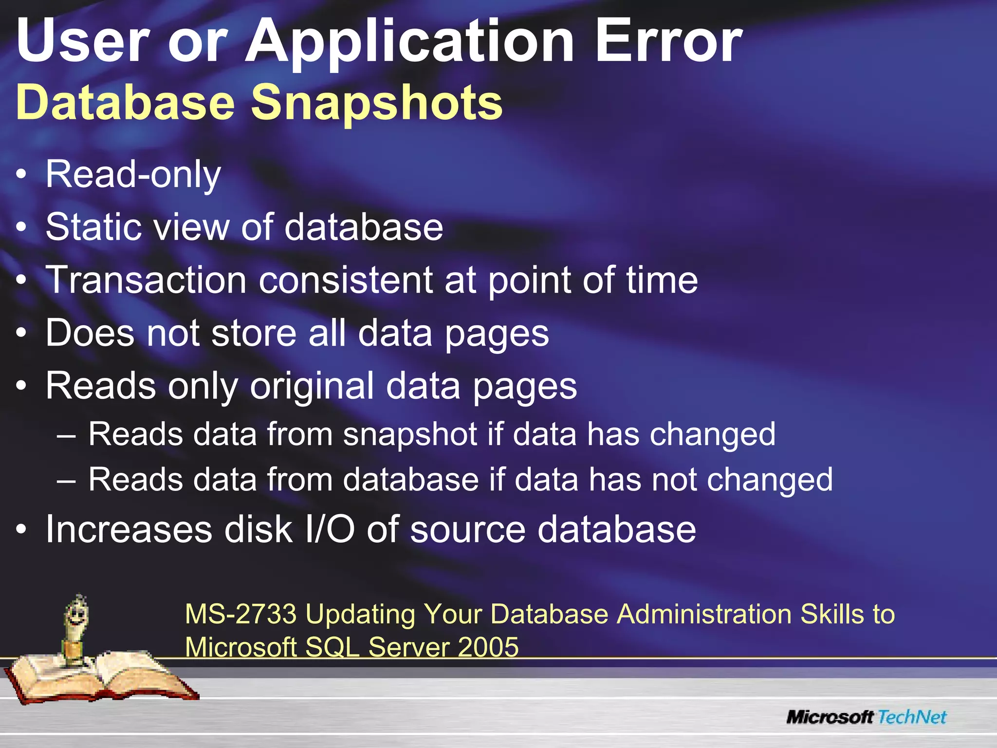 User or Application Error  Database Snapshots Read-only Static view of database Transaction consistent at point of time Does not store all data pages Reads only original data pages Reads data from snapshot if data has changed Reads data from database if data has not changed Increases disk I/O of source database MS-2733 Updating Your Database Administration Skills to Microsoft SQL Server 2005 