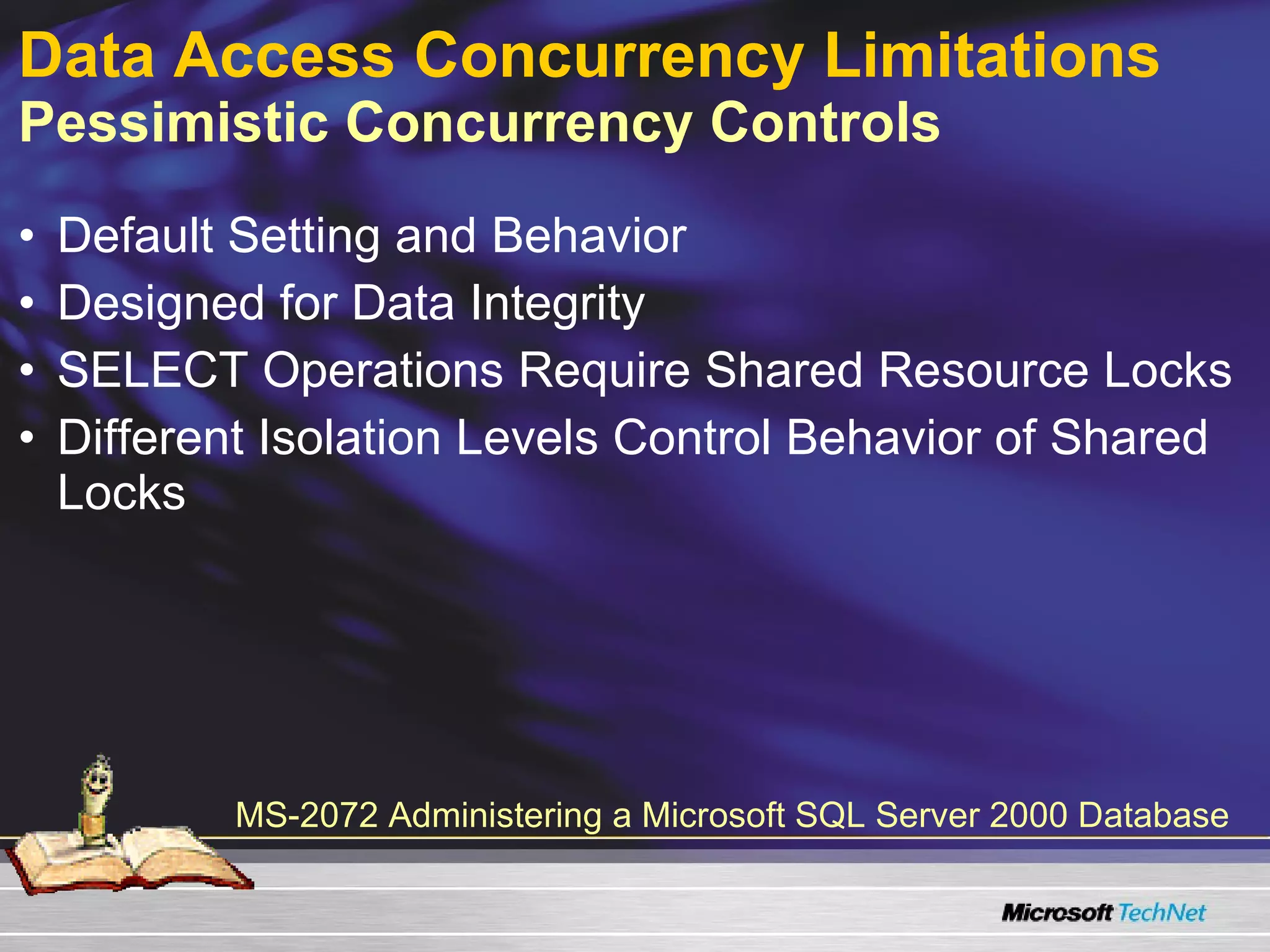 Data Access Concurrency Limitations   Pessimistic Concurrency Controls Default Setting and Behavior Designed for Data Integrity SELECT Operations Require Shared Resource Locks Different Isolation Levels Control Behavior of Shared Locks MS-2072 Administering a Microsoft SQL Server 2000 Database 