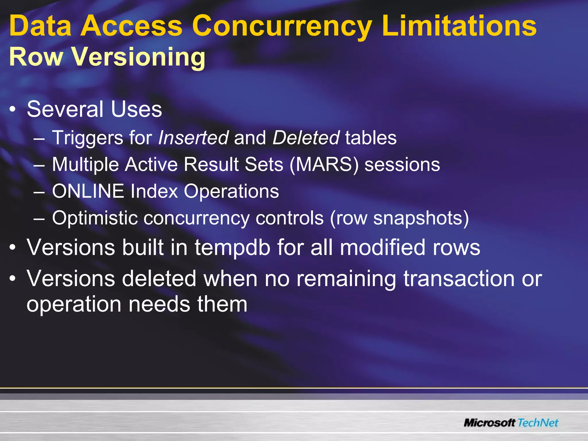 Data Access Concurrency Limitations   Row Versioning Several Uses Triggers for  Inserted  and  Deleted  tables Multiple Active Result Sets (MARS) sessions ONLINE Index Operations Optimistic concurrency controls (row snapshots) Versions built in tempdb for all modified rows Versions deleted when no remaining transaction or operation needs them 