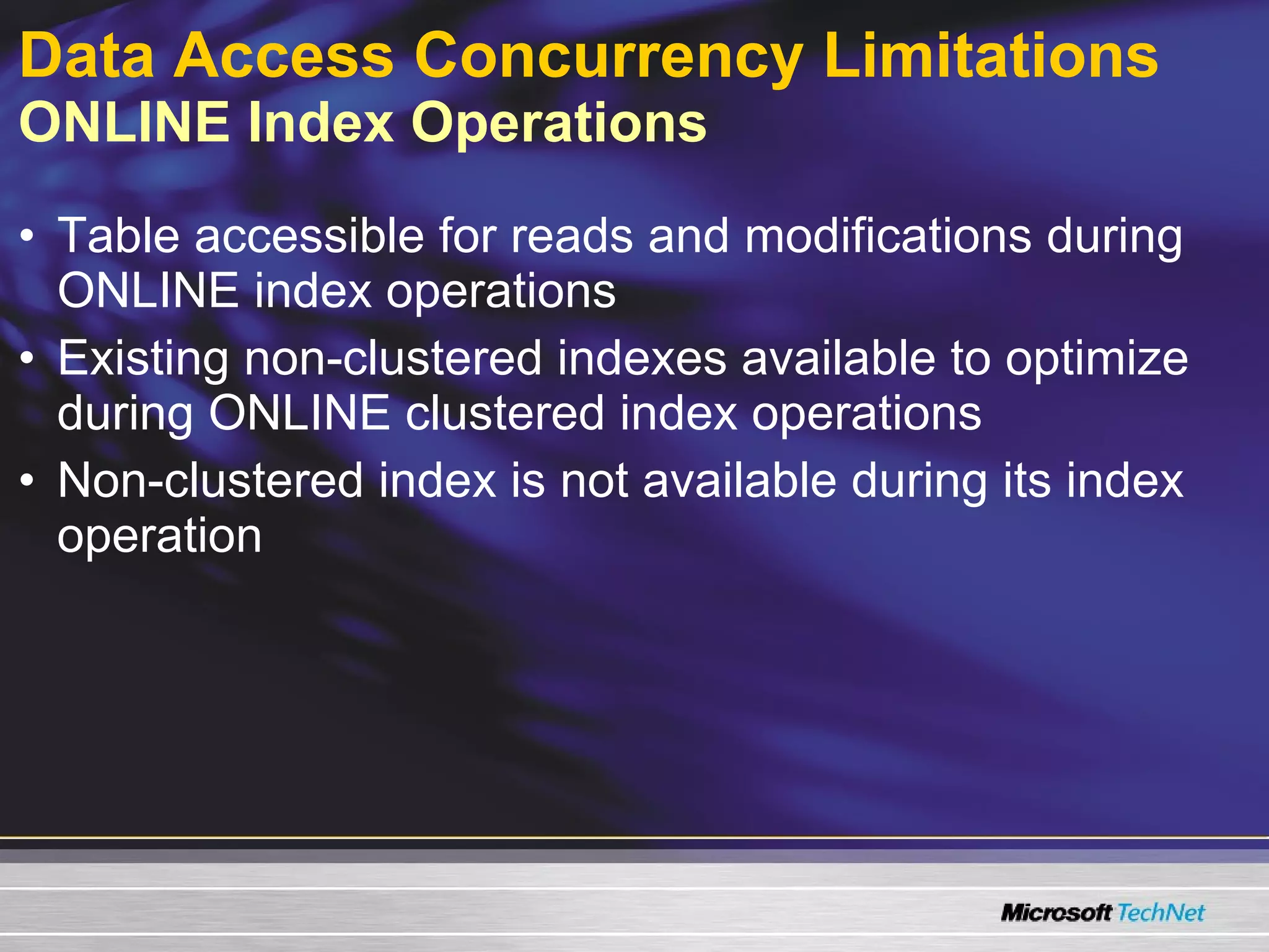 Data Access Concurrency Limitations   ONLINE Index Operations Table accessible for reads and modifications during ONLINE index operations Existing non-clustered indexes available to optimize during ONLINE clustered index operations Non-clustered index is not available during its index operation 