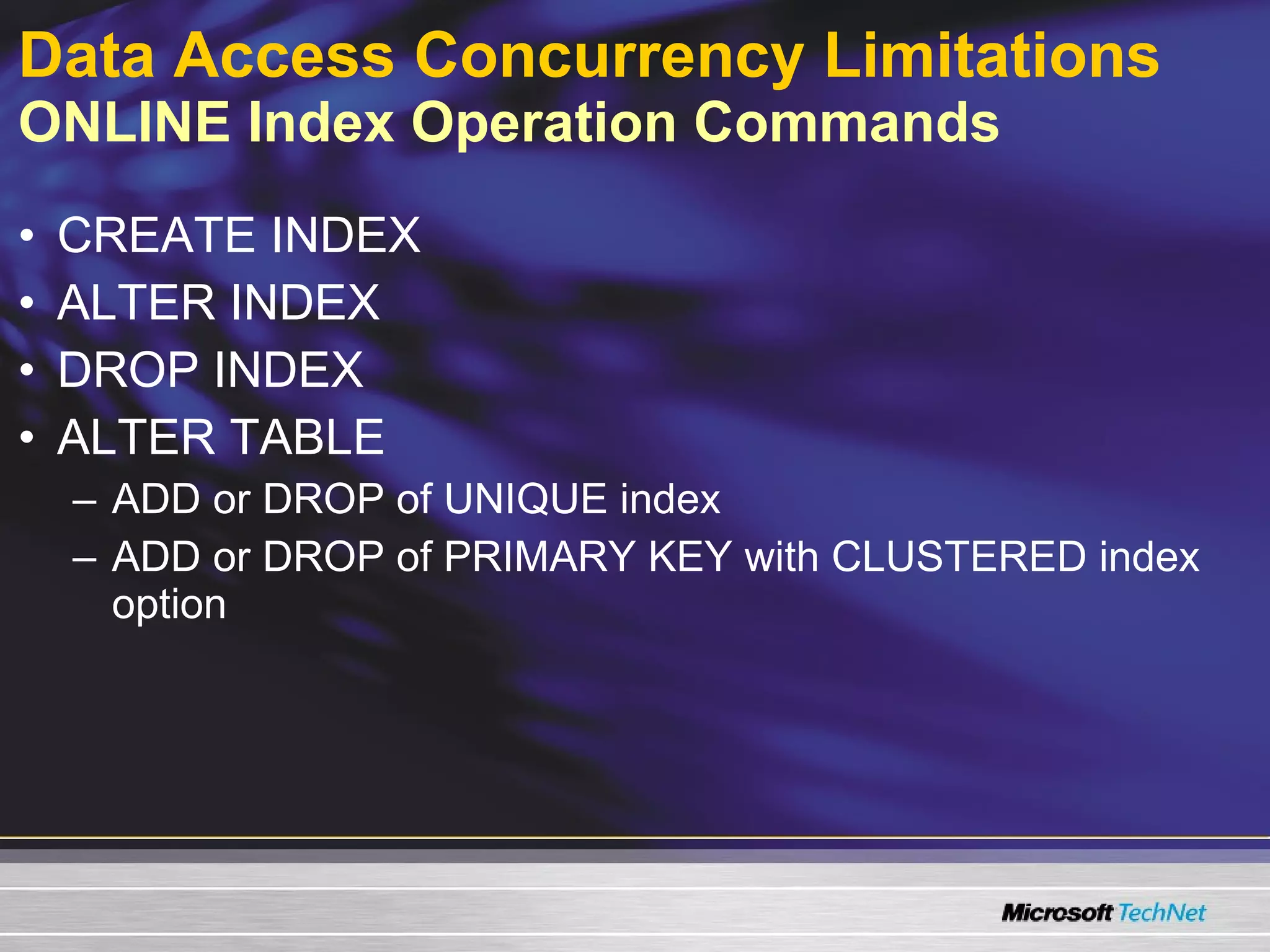 Data Access Concurrency Limitations   ONLINE Index Operation Commands CREATE INDEX ALTER INDEX DROP INDEX ALTER TABLE ADD or DROP of UNIQUE index ADD or DROP of PRIMARY KEY with CLUSTERED index option 