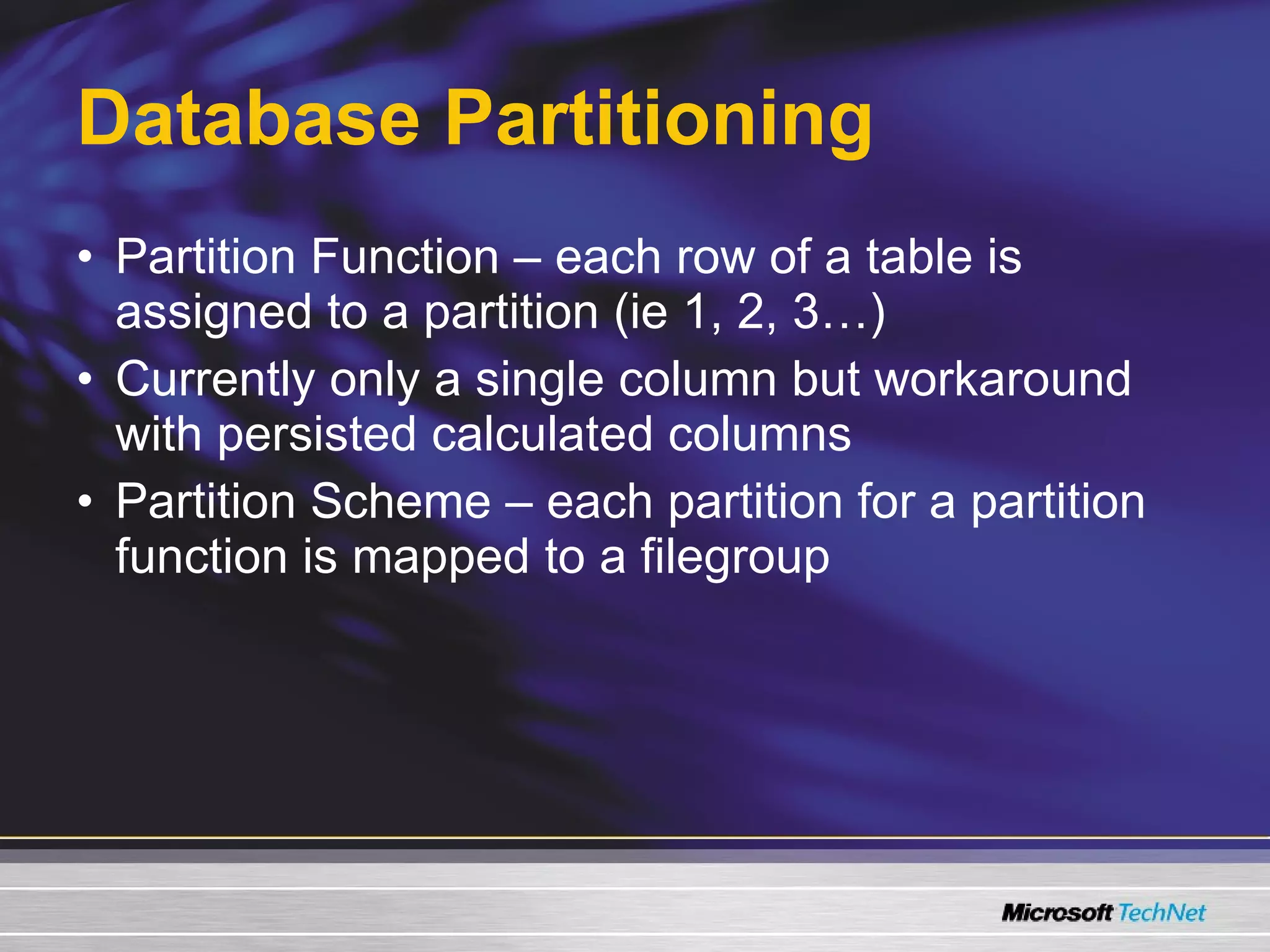 Database Partitioning Partition Function – each row of a table is assigned to a partition (ie 1, 2, 3…) Currently only a single column but workaround with persisted calculated columns Partition Scheme – each partition for a partition function is mapped to a filegroup 