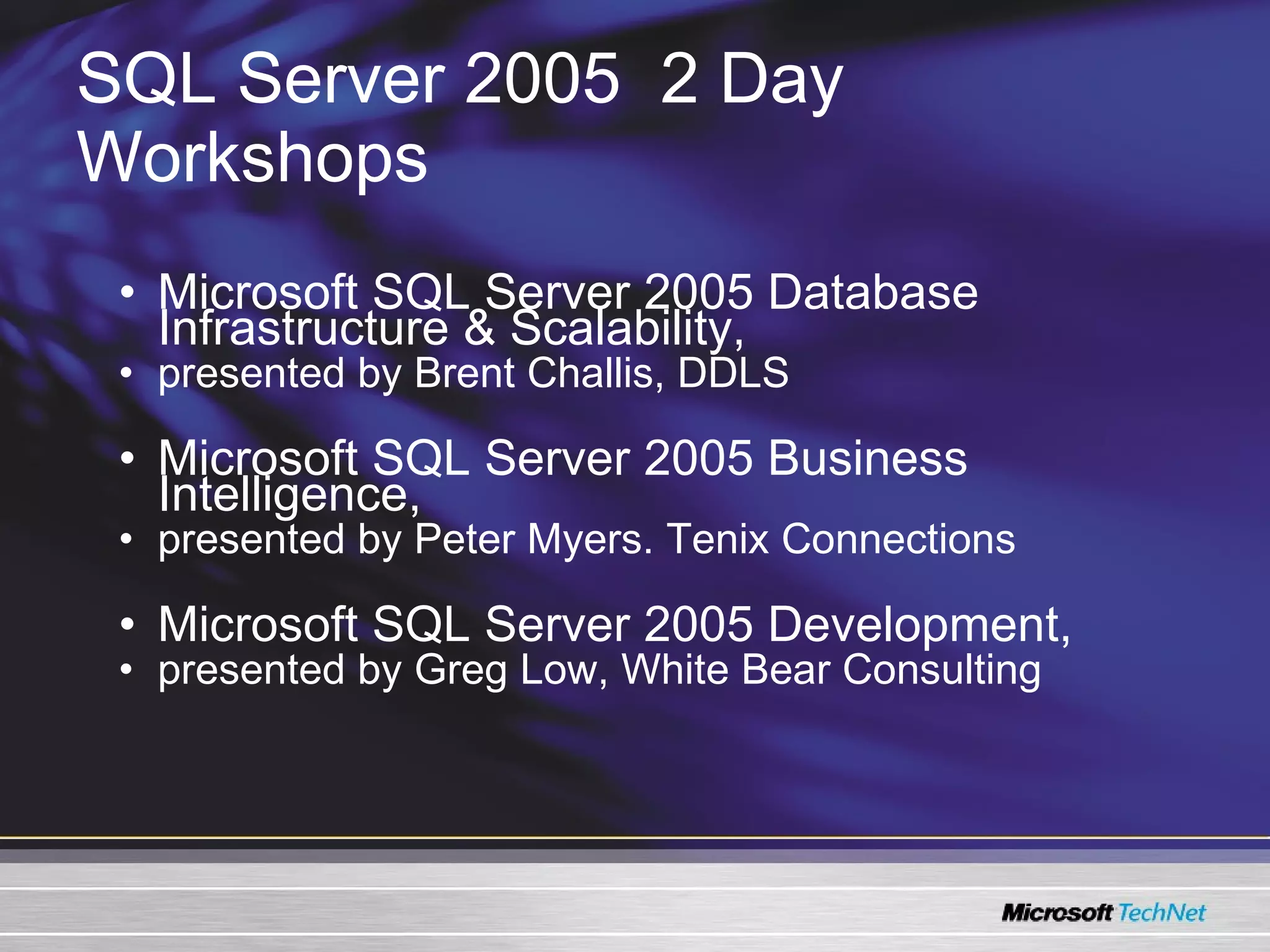 SQL Server 2005   2 Day Workshops Microsoft SQL Server 2005 Database Infrastructure & Scalability ,  presented by Brent Challis, DDLS Microsoft SQL Server 2005 Business Intelligence ,  presented by Peter Myers. Tenix Connections Microsoft SQL Server 2005 Development , presented by Greg Low, White Bear Consulting 