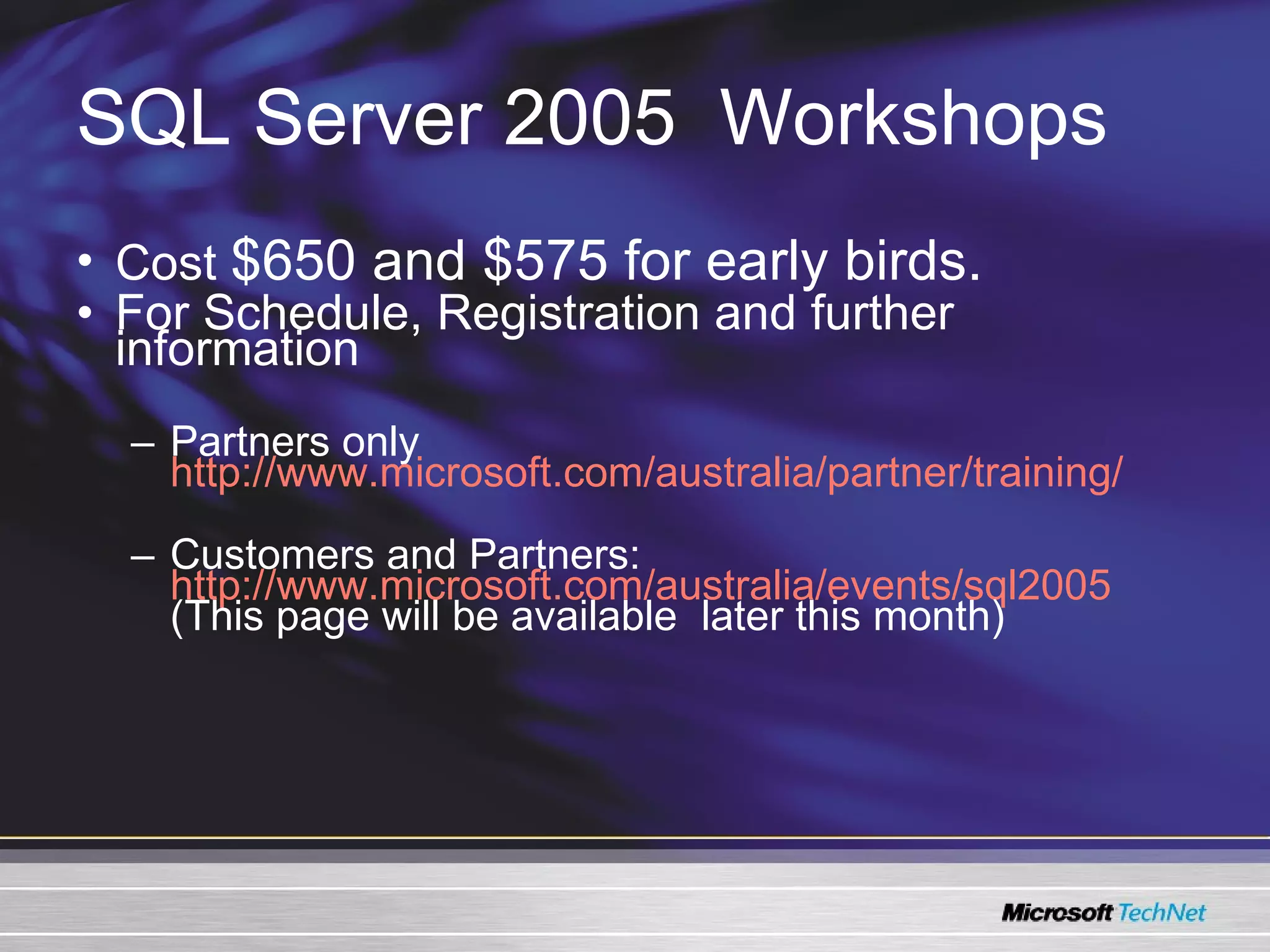 SQL Server 2005   Workshops Cost  $650 and $575 for early birds.    For Schedule, Registration and further information Partners only  http://www.microsoft.com/australia/partner/training/ Customers and Partners:  http://www.microsoft.com/australia/events/sql2005   (This page will be available  later this month) 
