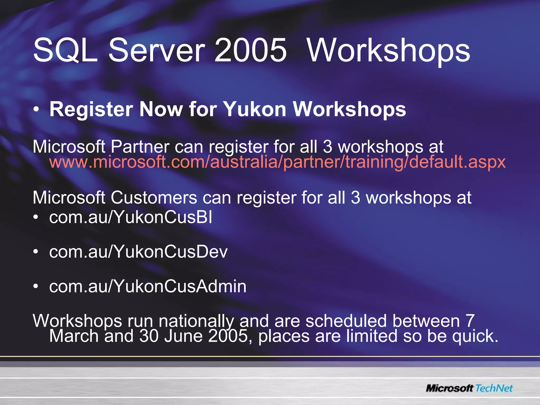 SQL Server 2005   Workshops Register Now for Yukon Workshops Microsoft Partner can register for all 3 workshops at   www.microsoft.com/australia/partner/training/default.aspx   Microsoft Customers can register for all 3 workshops at com.au/YukonCusBI  com.au/YukonCusDev  com.au/YukonCusAdmin  Workshops run nationally and are scheduled between 7 March and 30 June 2005, places are limited so be quick. 