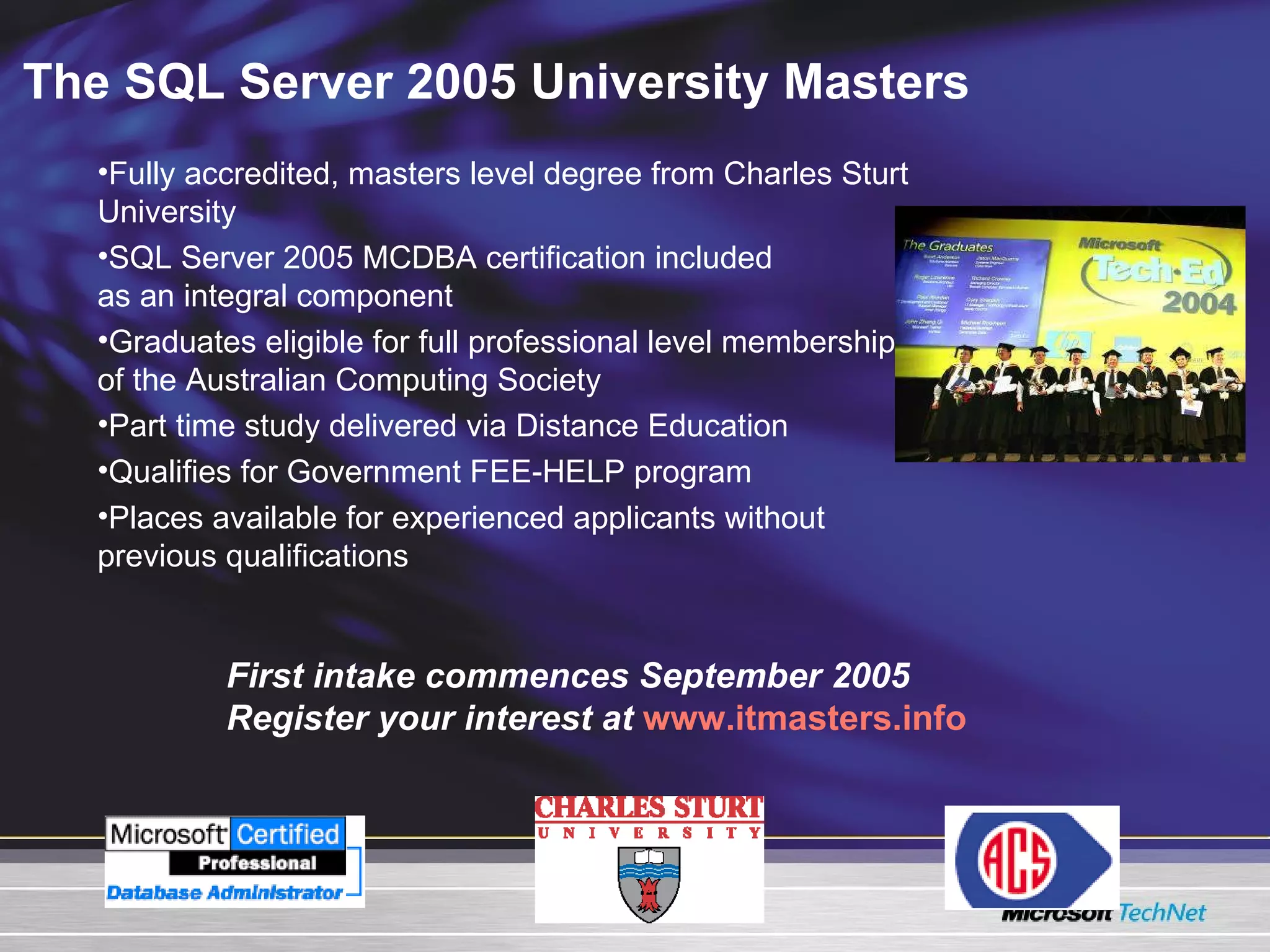 The SQL Server 2005 University Masters Fully accredited, masters level degree from Charles Sturt University  SQL Server 2005 MCDBA certification included  as an integral component Graduates eligible for full professional level membership of the Australian Computing Society  Part time study delivered via Distance Education Qualifies for Government FEE-HELP program Places available for experienced applicants without previous qualifications  First intake commences September 2005 Register your interest at   www.itmasters.info 