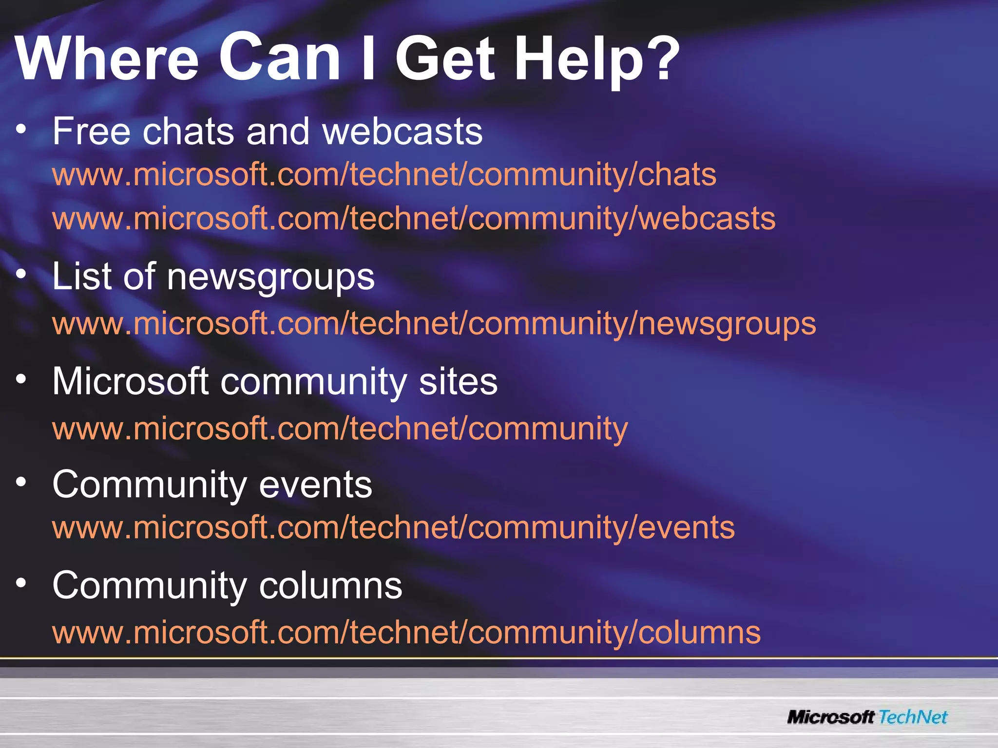 Where  Can  I Get Help? Free chats and webcasts www.microsoft.com/technet/community/chats www.microsoft.com/technet/community/webcasts List of newsgroups www.microsoft.com/technet/community/newsgroups Microsoft community sites www.microsoft.com/technet/community Community events www.microsoft.com/technet/community/events Community columns www.microsoft.com/technet/community/columns 