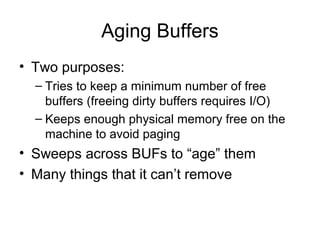 Aging Buffers
• Two purposes:
– Tries to keep a minimum number of free
buffers (freeing dirty buffers requires I/O)
– Keeps enough physical memory free on the
machine to avoid paging
• Sweeps across BUFs to “age” them
• Many things that it can’t remove
 