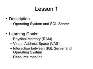 Lesson 1
• Description
– Operating System and SQL Server
• Learning Goals:
– Physical Memory (RAM)
– Virtual Address Space (VAS)
– Interaction between SQL Server and
Operating System
– Resource monitor
 