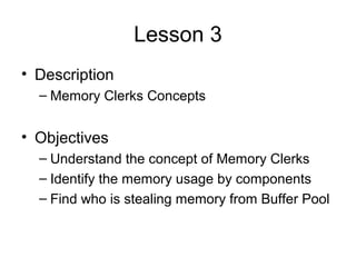 Lesson 3
• Description
– Memory Clerks Concepts
• Objectives
– Understand the concept of Memory Clerks
– Identify the memory usage by components
– Find who is stealing memory from Buffer Pool
 