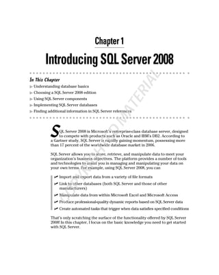 Chapter 1
IntroducingSQLServer2008
In This Chapter
ᮣ Understanding database basics
ᮣ Choosing a SQL Server 2008 edition
ᮣ Using SQL Server components
ᮣ Implementing SQL Server databases
ᮣ Finding additional information in SQL Server references
SQL Server 2008 is Microsoft’s enterprise-class database server, designed
to compete with products such as Oracle and IBM’s DB2. According to
a Gartner study, SQL Server is rapidly gaining momentum, possessing more
than 17 percent of the worldwide database market in 2006.
SQL Server allows you to store, retrieve, and manipulate data to meet your
organization’s business objectives. The platform provides a number of tools
and technologies to assist you in managing and manipulating your data on
your own terms. For example, using SQL Server 2008, you can
ߜ Import and export data from a variety of file formats
ߜ Link to other databases (both SQL Server and those of other
manufacturers)
ߜ Manipulate data from within Microsoft Excel and Microsoft Access
ߜ Produce professional-quality dynamic reports based on SQL Server data
ߜ Create automated tasks that trigger when data satisfies specified conditions
That’s only scratching the surface of the functionality offered by SQL Server
2008! In this chapter, I focus on the basic knowledge you need to get started
with SQL Server.
COPYRIGHTED
MATERIAL
 