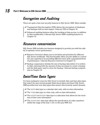18 Part I: Welcome to SQL Server 2008
Encryption and Auditing
There are quite a few new security features in SQL Server 2008. Most notably:
ߜ Transparent Data Encryption (TDE) allows the encryption of databases
and backups with no user impact. I discuss TDE in Chapter 16.
ߜ Enhanced auditing features allow the tracking of data access, in addition
to data modification. I discuss SQL Server 2008’s auditing features in
Chapter 16.
Resource conservation
SQL Server 2008 includes two features designed to provide you with the abil-
ity to optimize server performance:
ߜ Resource Governor allows you to set limits and priorities for different
SQL Server workloads. This functionality offers you the ability to control
the user experience by providing different users with a guaranteed level
of performance. I discuss Resource Governor in Chapter 12.
ߜ Backup compression shrinks the size of backup data before it is written
to disk, reducing both the amount of time necessary to create a backup
and the disk space used to store the backup. I discuss backup compres-
sion in Chapter 18.
Date/Time Data Types
I’ve been waiting for years for SQL Server to include date and time data types
that match the way normal people think about dates and times! SQL Server
2008 provides four new data types that answer this formerly unmet demand:
ߜ The DATE data type is a calendar date only, with no time information.
ߜ The TIME data type is a time only, with no date information.
ߜ The DATETIMEOFFSET data type is a date/time that allows for the inclu-
sion of time zone information.
ߜ The DATETIME2 data type allows the specification of a date anywhere
within the range of the year 1 A.D. to the year 9999 A.D.
 