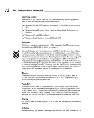 12 Part I: Welcome to SQL Server 2008
Operating system
All editions of SQL Server 2008 will run on the following operating systems
with at least the service pack (SP) level indicated:
ߜ Windows Server 2003 Standard, Enterprise, or Data Center edition with
SP2
ߜ Windows Vista Ultimate, Home Premium, Home Basic, Enterprise, or
Business
ߜ Windows XP with SP2 (or later)
ߜ Windows Small Business Server 2003 with SP2
Processor
SQL Server requires a minimum of a 1 GHz processor, but Microsoft recom-
mends the use of 200 GHz or faster processors.
Microsoft charges per physical processor for SQL Server licenses. Current pro-
cessor technology allows manufacturers to build multiple cores on the same
physical processor. Each core is effectively an individual processor. So-called
“dual core” processors include two discrete processors on the same chip, and
“quad core” processors include four computing cores. Microsoft adopted a
very generous licensing policy (unlike that of Oracle and IBM) that allows you
to purchase licensing on a physical processor basis, regardless of the number
of cores on those processors. Therefore, take this into account when choosing
your hardware platform. You’ll be much better off financially if you choose a
single quad-core processor instead of four single-core processors!
Memory
The bare minimum amount of memory needed to run SQL Server 2008 is
512MB. Microsoft recommends a minimum of 2GB, but I suggest adding as
much memory as your budget allows.
Hard drive
You need about 350MB of free hard drive space for SQL Server’s software
components. If you intend to install optional (but useful!) components such
as SQL Server Books Online (described later in this chapter) or sample data-
bases, plan on having about 1GB free. Don’t forget that this is the require-
ment for SQL Server itself; you’ll still need to save space to store your data!
Display
SQL Server 2008 requires at least a VGA (1024 x 768 pixels) video adapter and
monitor.
Software
Before installing SQL Server, be sure you’ve installed the .NET Framework 3.5.
 