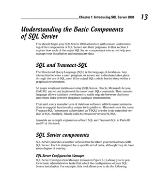 13Chapter 1: Introducing SQL Server 2008
Understanding the Basic Components
of SQL Server
You should begin your SQL Server 2008 adventure with a basic understand-
ing of the components of SQL Server and their purposes. In this section, I
explain how each of the major SQL Server components interact to help you
manage your installation and manipulate data.
SQL and Transact-SQL
The Structured Query Language (SQL) is the language of databases. Any
interaction between a user, program, or server and a database takes place
through the use of SQL, even if the actual SQL code is buried deep within a
graphical environment.
All major relational databases today (SQL Server, Oracle, Microsoft Access,
IBM DB2, and so on) implement the same basic SQL commands. This common
language allows database developers to easily migrate between platforms
and create links between disparate database environments.
That said, every manufacturer of database software adds its own customiza-
tions to support functionality unique to its platform. Microsoft uses the name
Transact-SQL (sometimes abbreviated as T-SQL) to refer to its extended ver-
sion of SQL. Similarly, Oracle calls its enhanced version PL/SQL.
I provide an in-depth exploration of both SQL and Transact-SQL in Parts III
and IV of this book.
SQL Server components
SQL Server provides a number of tools that facilitate your interactions with
SQL Server. Each is designed for a specific set of tasks, although they do have
some degree of overlap.
SQL Server Configuration Manager
SQL Server Configuration Manager (shown in Figure 1-1) allows you to per-
form basic administrative tasks that affect the configuration of your SQL
Server installation. For example, this tool allows you to do the following:
 