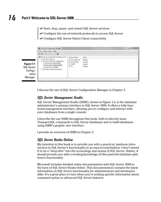 14 Part I: Welcome to SQL Server 2008
ߜ Start, stop, pause, and restart SQL Server services
ߜ Configure the use of network protocols to access SQL Server
ߜ Configure SQL Server Native Client connectivity
Figure 1-1:
SQL Server
Configu-
ration
Manager.
I discuss the use of SQL Server Configuration Manager in Chapter 3.
SQL Server Management Studio
SQL Server Management Studio (SSMS), shown in Figure 1-2, is the database
administrator’s primary interface to SQL Server 2008. It offers a fully func-
tional management interface, allowing you to configure and interact with
your databases from a single console.
I describe the use SSMS throughout this book, both to directly issue
Transact-SQL commands to SQL Server databases and to build databases
using SSMS’s graphic user interface.
I provide an overview of SSMS in Chapter 3.
SQL Server Books Online
My intention in this book is to provide you with a practical, hands-on intro-
duction to SQL Server’s functionality in an easy-to-read fashion. I don’t intend
it to be a “deep dive” into the technology and syntax of SQL Server. Rather, it
should provide you with a working knowledge of this powerful database plat-
form’s functionality.
Microsoft includes detailed online documentation with SQL Server 2008 in
the form of SQL Server Books Online. This documentation contains the latest
information on SQL Server functionality for administrators and developers
alike. It’s a great place to turn when you’re seeking specific information about
command syntax or advanced SQL Server features.
 