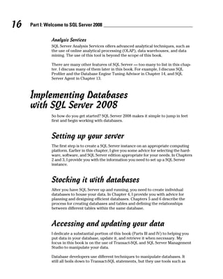 16 Part I: Welcome to SQL Server 2008
Analysis Services
SQL Server Analysis Services offers advanced analytical techniques, such as
the use of online analytical processing (OLAP), data warehouses, and data
mining. The use of this tool is beyond the scope of this book.
There are many other features of SQL Server — too many to list in this chap-
ter. I discuss many of them later in this book. For example, I discuss SQL
Profiler and the Database Engine Tuning Advisor in Chapter 14, and SQL
Server Agent in Chapter 13.
Implementing Databases
with SQL Server 2008
So how do you get started? SQL Server 2008 makes it simple to jump in feet
first and begin working with databases.
Setting up your server
The first step is to create a SQL Server instance on an appropriate computing
platform. Earlier in this chapter, I give you some advice for selecting the hard-
ware, software, and SQL Server edition appropriate for your needs. In Chapters
2 and 3, I provide you with the information you need to set up a SQL Server
instance.
Stocking it with databases
After you have SQL Server up and running, you need to create individual
databases to house your data. In Chapter 4, I provide you with advice for
planning and designing efficient databases. Chapters 5 and 6 describe the
process for creating databases and tables and defining the relationships
between different tables within the same database.
Accessing and updating your data
I dedicate a substantial portion of this book (Parts III and IV) to helping you
put data in your database, update it, and retrieve it when necessary. My
focus in this book is on the use of Transact-SQL and SQL Server Management
Studio to manipulate your data.
Database developers use different techniques to manipulate databases. It
still all boils down to Transact-SQL statements, but they use tools such as
 