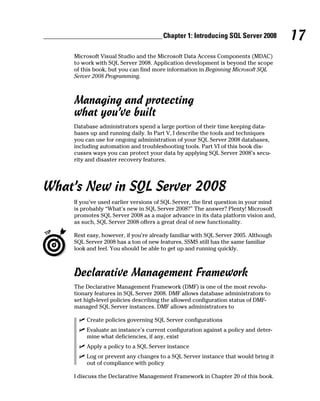 17Chapter 1: Introducing SQL Server 2008
Microsoft Visual Studio and the Microsoft Data Access Components (MDAC)
to work with SQL Server 2008. Application development is beyond the scope
of this book, but you can find more information in Beginning Microsoft SQL
Server 2008 Programming.
Managing and protecting
what you’ve built
Database administrators spend a large portion of their time keeping data-
bases up and running daily. In Part V, I describe the tools and techniques
you can use for ongoing administration of your SQL Server 2008 databases,
including automation and troubleshooting tools. Part VI of this book dis-
cusses ways you can protect your data by applying SQL Server 2008’s secu-
rity and disaster recovery features.
What’s New in SQL Server 2008
If you’ve used earlier versions of SQL Server, the first question in your mind
is probably “What’s new in SQL Server 2008?” The answer? Plenty! Microsoft
promotes SQL Server 2008 as a major advance in its data platform vision and,
as such, SQL Server 2008 offers a great deal of new functionality.
Rest easy, however, if you’re already familiar with SQL Server 2005. Although
SQL Server 2008 has a ton of new features, SSMS still has the same familiar
look and feel. You should be able to get up and running quickly.
Declarative Management Framework
The Declarative Management Framework (DMF) is one of the most revolu-
tionary features in SQL Server 2008. DMF allows database administrators to
set high-level policies describing the allowed configuration status of DMF-
managed SQL Server instances. DMF allows administrators to
ߜ Create policies governing SQL Server configurations
ߜ Evaluate an instance’s current configuration against a policy and deter-
mine what deficiencies, if any, exist
ߜ Apply a policy to a SQL Server instance
ߜ Log or prevent any changes to a SQL Server instance that would bring it
out of compliance with policy
I discuss the Declarative Management Framework in Chapter 20 of this book.
 