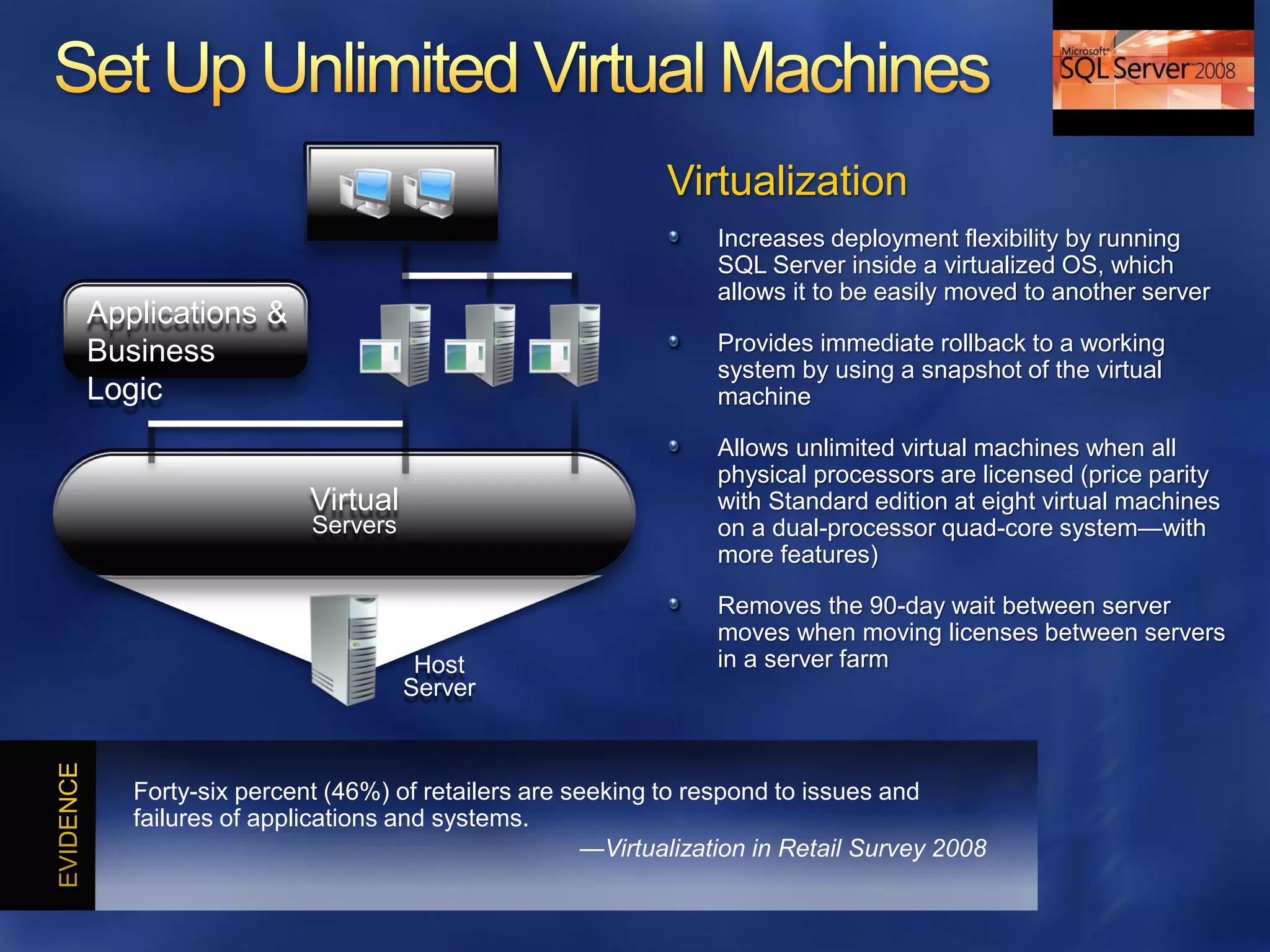 Virtualization
                                                         Increases deployment flexibility by running
                                                         SQL Server inside a virtualized OS, which
                                                         allows it to be easily moved to another server
Applications &
Business                                                 Provides immediate rollback to a working
                                                         system by using a snapshot of the virtual
Logic                                                    machine

                                                         Allows unlimited virtual machines when all
                                                         physical processors are licensed (price parity
                   Virtual                               with Standard edition at eight virtual machines
                   Servers                               on a dual-processor quad-core system—with
                                                         more features)

                                                         Removes the 90-day wait between server
                                                         moves when moving licenses between servers
                              Host                       in a server farm
                             Server



   Forty-six percent (46%) of retailers are seeking to respond to issues and
   failures of applications and systems.
                                              —Virtualization in Retail Survey 2008
 