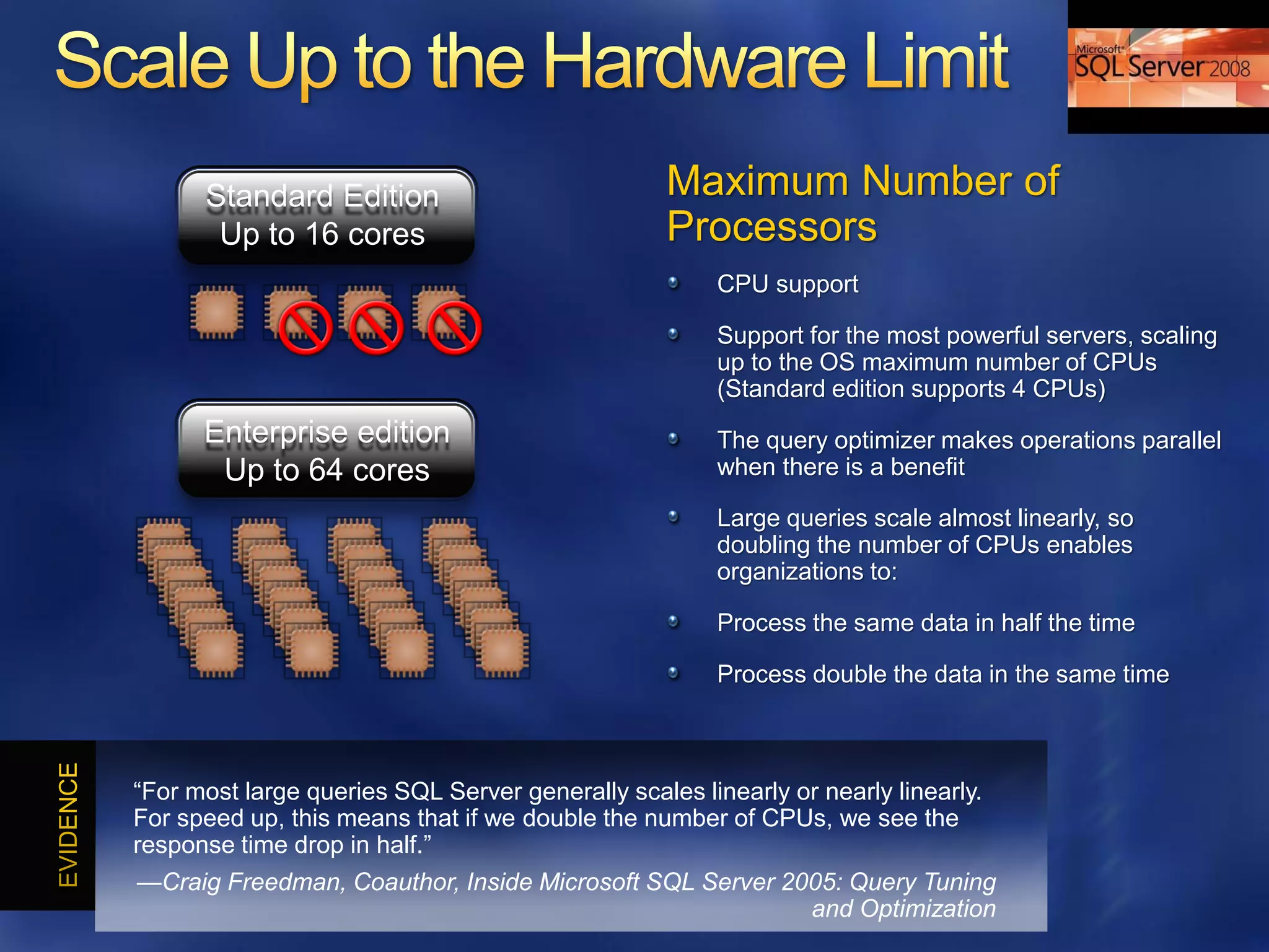 Standard Edition                            Maximum Number of
       Up to 16 cores                             Processors
                                                       CPU support

                                                       Support for the most powerful servers, scaling
                                                       up to the OS maximum number of CPUs
                                                       (Standard edition supports 4 CPUs)
      Enterprise edition                               The query optimizer makes operations parallel
       Up to 64 cores                                  when there is a benefit

                                                       Large queries scale almost linearly, so
                                                       doubling the number of CPUs enables
                                                       organizations to:

                                                       Process the same data in half the time

                                                       Process double the data in the same time



―For most large queries SQL Server generally scales linearly or nearly linearly.
For speed up, this means that if we double the number of CPUs, we see the
response time drop in half.‖
—Craig Freedman, Coauthor, Inside Microsoft SQL Server 2005: Query Tuning
                                                         and Optimization
 