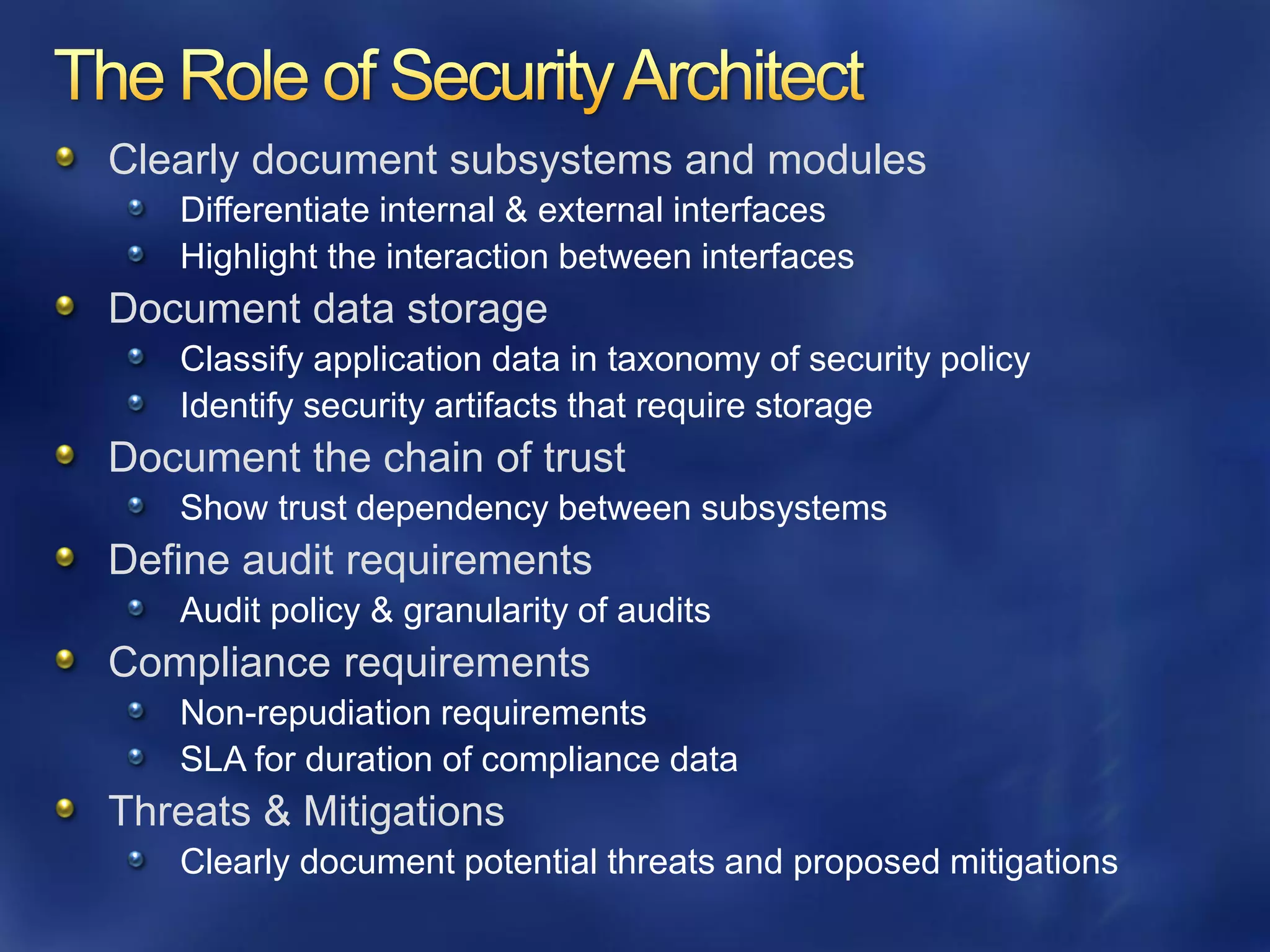 Clearly document subsystems and modules
   Differentiate internal & external interfaces
   Highlight the interaction between interfaces
Document data storage
   Classify application data in taxonomy of security policy
   Identify security artifacts that require storage
Document the chain of trust
   Show trust dependency between subsystems
Define audit requirements
   Audit policy & granularity of audits
Compliance requirements
   Non-repudiation requirements
   SLA for duration of compliance data
Threats & Mitigations
   Clearly document potential threats and proposed mitigations
 