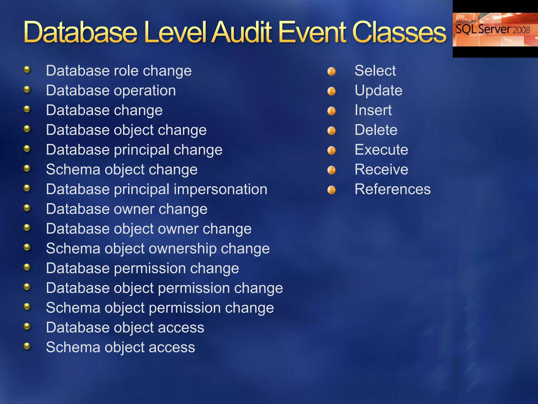 Database role change                Select
Database operation                  Update
Database change                     Insert
Database object change              Delete
Database principal change           Execute
Schema object change                Receive
Database principal impersonation    References
Database owner change
Database object owner change
Schema object ownership change
Database permission change
Database object permission change
Schema object permission change
Database object access
Schema object access
 