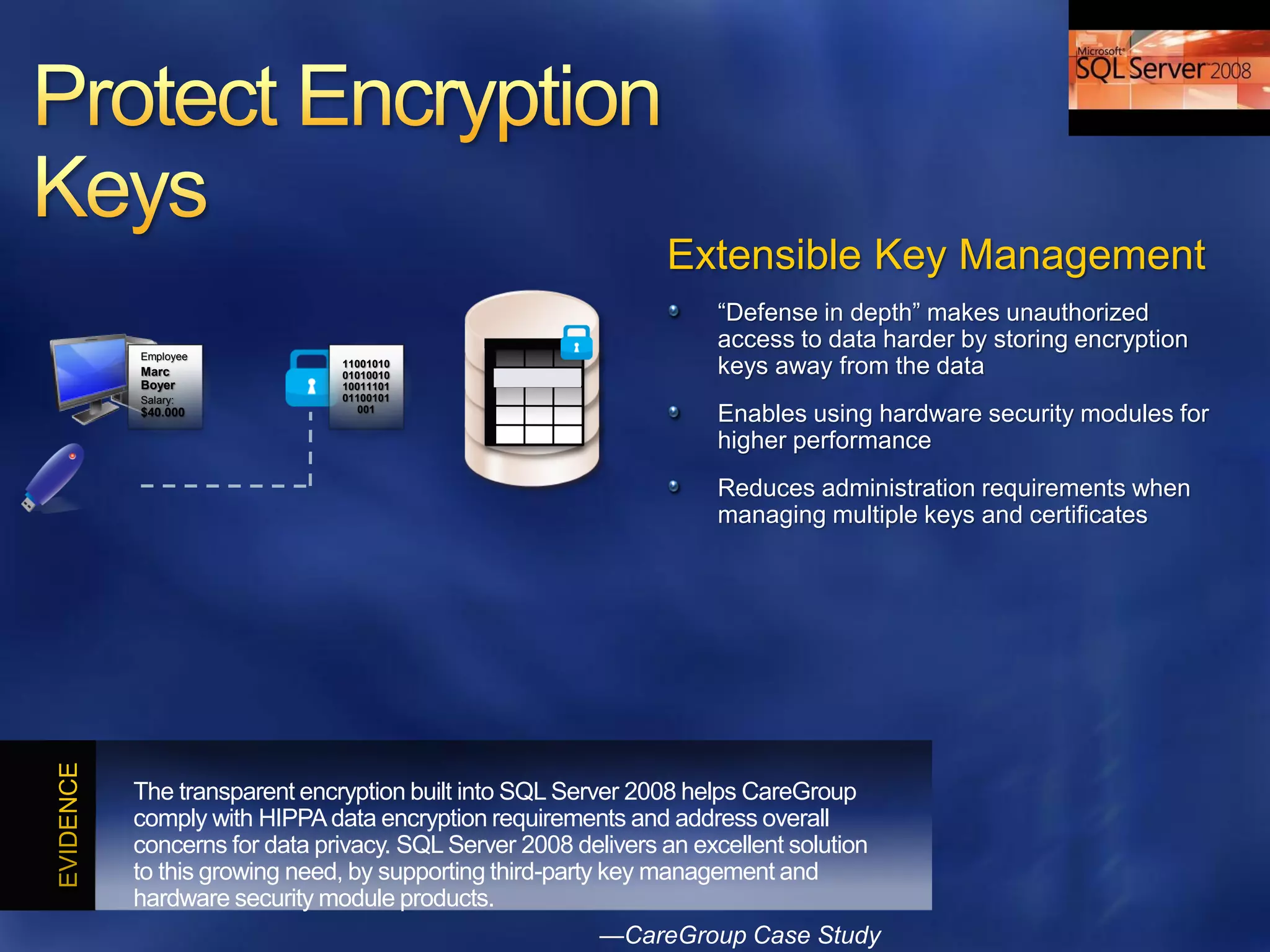Extensible Key Management
                                                          ―Defense in depth‖ makes unauthorized
                                                          access to data harder by storing encryption
Employee
Marc
                    11001010
                    01010010                              keys away from the data
Boyer               10011101
Salary:             01100101
$40.000               001
                                                          Enables using hardware security modules for
                                                          higher performance
                                                          Reduces administration requirements when
                                                          managing multiple keys and certificates




The transparent encryption built into SQL Server 2008 helps CareGroup
comply with HIPPA data encryption requirements and address overall
concerns for data privacy. SQL Server 2008 delivers an excellent solution
to this growing need, by supporting third-party key management and
hardware security module products.
                                              —CareGroup Case Study
 