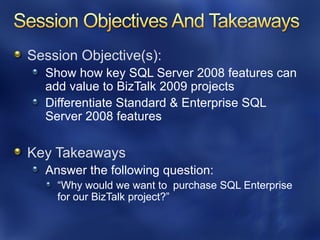 Session Objective(s):
  Show how key SQL Server 2008 features can
  add value to BizTalk 2009 projects
  Differentiate Standard & Enterprise SQL
  Server 2008 features

Key Takeaways
  Answer the following question:
    ―Why would we want to purchase SQL Enterprise
    for our BizTalk project?‖
 