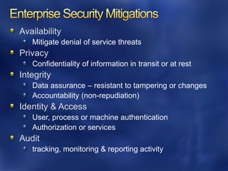 Availability
   Mitigate denial of service threats
Privacy
   Confidentiality of information in transit or at rest
Integrity
   Data assurance – resistant to tampering or changes
   Accountability (non-repudiation)
Identity & Access
   User, process or machine authentication
   Authorization or services
Audit
   tracking, monitoring & reporting activity
 