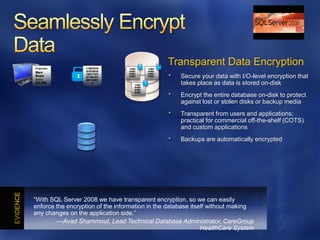 Employee          11001010        11001       11001
                                                      Transparent Data Encryption
Marc              01010010        01001       01001
                  10011101        01001       01001
Boyer
Salary:
                  01100101
                  00110001
                                  01001       01001     Secure your data with I/O-level encryption that
$40.000              11
                                      11001             takes place as data is stored on-disk
                                      01001
                                      01001
                                      01001
                                                        Encrypt the entire database on-disk to protect
                                                        against lost or stolen disks or backup media
                                                        Transparent from users and applications;
                                                        practical for commercial off-the-shelf (COTS)
                                                        and custom applications
                                                        Backups are automatically encrypted




―With SQL Server 2008 we have transparent encryption, so we can easily
enforce the encryption of the information in the database itself without making
any changes on the application side.‖
        —Avad Shammout, Lead Technical Database Administrator, CareGroup
                                                              HealthCare System
 