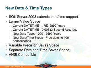 New Date & Time Types

 • SQL Server 2008 extends date/time support
 • Larger Value Space
        –   Current DATETIME - 1753-9999 Years
        –   Current DATETIME - 0.00333 Second Accuracy
        –   New Date Types - 0001-9999 Years
        –   New Date/Time Types - Precisions to 100
            nanoseconds
 • Variable Precision Saves Space
 • Separate Date and Time Saves Space
 • ANSI Compatible


Session Code • Session Title
 