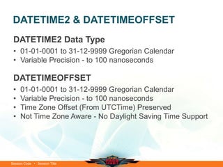 DATETIME2 & DATETIMEOFFSET
 DATETIME2 Data Type
 • 01-01-0001 to 31-12-9999 Gregorian Calendar
 • Variable Precision - to 100 nanoseconds

 DATETIMEOFFSET
 •   01-01-0001 to 31-12-9999 Gregorian Calendar
 •   Variable Precision - to 100 nanoseconds
 •   Time Zone Offset (From UTCTime) Preserved
 •   Not Time Zone Aware - No Daylight Saving Time Support




Session Code • Session Title
 