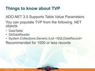 Things to know about TVP
 ADO.NET 3.5 Supports Table Value Parameters
 You can populate TVP from the following .NET
 objects
 • DataTable
 • DbDataReader
 • System.Collections.Generic.IList <SQLDataRecord>
 Recommended for 1000 or less records




Session Code • Session Title
 