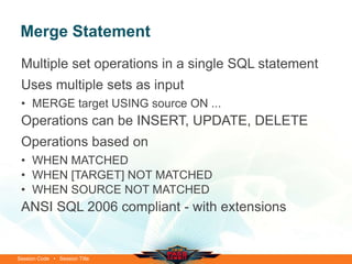Merge Statement
 Multiple set operations in a single SQL statement
 Uses multiple sets as input
 • MERGE target USING source ON ...
 Operations can be INSERT, UPDATE, DELETE
 Operations based on
 • WHEN MATCHED
 • WHEN [TARGET] NOT MATCHED
 • WHEN SOURCE NOT MATCHED
 ANSI SQL 2006 compliant - with extensions


Session Code • Session Title
 