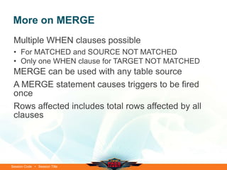More on MERGE
 Multiple WHEN clauses possible
 • For MATCHED and SOURCE NOT MATCHED
 • Only one WHEN clause for TARGET NOT MATCHED
 MERGE can be used with any table source
 A MERGE statement causes triggers to be fired
 once
 Rows affected includes total rows affected by all
 clauses




Session Code • Session Title
 