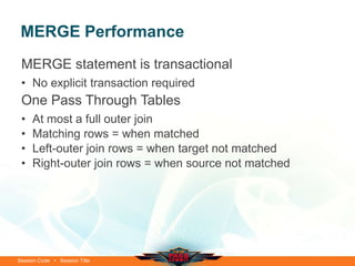 MERGE Performance
 MERGE statement is transactional
 • No explicit transaction required
 One Pass Through Tables
 •   At most a full outer join
 •   Matching rows = when matched
 •   Left-outer join rows = when target not matched
 •   Right-outer join rows = when source not matched




Session Code • Session Title
 