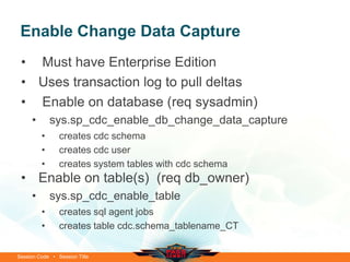Enable Change Data Capture
 • Must have Enterprise Edition
 • Uses transaction log to pull deltas
 • Enable on database (req sysadmin)
     •       sys.sp_cdc_enable_db_change_data_capture
         •      creates cdc schema
         •      creates cdc user
         •      creates system tables with cdc schema
 • Enable on table(s) (req db_owner)
     •       sys.sp_cdc_enable_table
         •      creates sql agent jobs
         •      creates table cdc.schema_tablename_CT


Session Code • Session Title
 