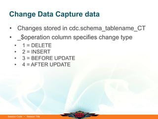 Change Data Capture data
 • Changes stored in cdc.schema_tablename_CT
 • _$operation column specifies change type
     •      1 = DELETE
     •      2 = INSERT
     •      3 = BEFORE UPDATE
     •      4 = AFTER UPDATE




Session Code • Session Title
 