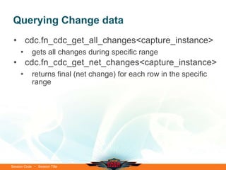 Querying Change data
 • cdc.fn_cdc_get_all_changes<capture_instance>
     •      gets all changes during specific range
 • cdc.fn_cdc_get_net_changes<capture_instance>
     •      returns final (net change) for each row in the specific
            range




Session Code • Session Title
 