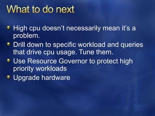 High cpu doesn’t necessarily mean it’s a
problem.
Drill down to specific workload and queries
that drive cpu usage. Tune them.
Use Resource Governor to protect high
priority workloads
Upgrade hardware
 